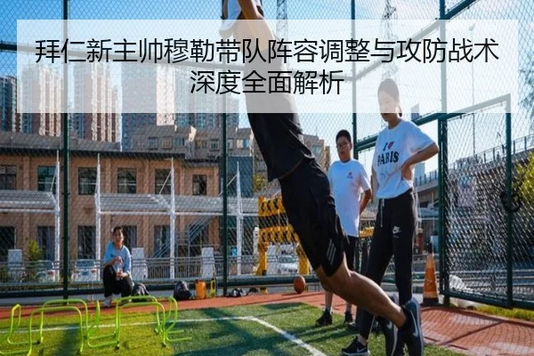 拜仁新主帅穆勒带队阵容调整与攻防战术深度全面解析（Lejing）